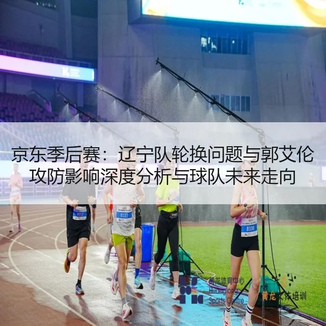 京东季后赛：辽宁队轮换问题与郭艾伦攻防影响深度分析与球队未来走向 - leyu